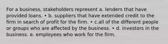 For a business, stakeholders represent a. lenders that have provided loans. • b. suppliers that have extended credit to the firm in search of profit for the firm. • c.all of the different people or groups who are affected by the business. • d. investors in the business. e. employees who work for the firm.