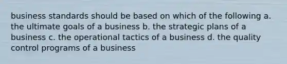 business standards should be based on which of the following a. the ultimate goals of a business b. the strategic plans of a business c. the operational tactics of a business d. the quality control programs of a business