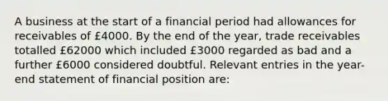 A business at the start of a financial period had allowances for receivables of £4000. By the end of the year, trade receivables totalled £62000 which included £3000 regarded as bad and a further £6000 considered doubtful. Relevant entries in the year-end statement of financial position are: