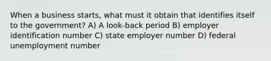 When a business starts, what must it obtain that identifies itself to the government? A) A look-back period B) employer identification number C) state employer number D) federal unemployment number