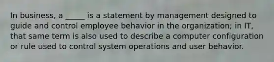 In business, a _____ is a statement by management designed to guide and control employee behavior in the organization; in IT, that same term is also used to describe a computer configuration or rule used to control system operations and user behavior.