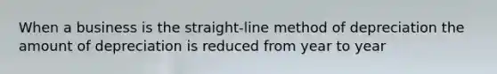 When a business is the straight-line method of depreciation the amount of depreciation is reduced from year to year