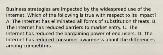 Business strategies are impacted by the widespread use of the Internet. Which of the following is true with respect to its impact? A. The Internet has eliminated all forms of substitution threats. B. The Internet has reduced barriers to market entry. C. The Internet has reduced the bargaining power of end-users. D. The Internet has reduced consumer awareness about the differences among competitors.