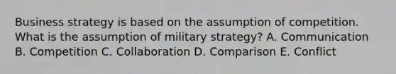 Business strategy is based on the assumption of competition. What is the assumption of military​ strategy? A. Communication B. Competition C. Collaboration D. Comparison E. Conflict