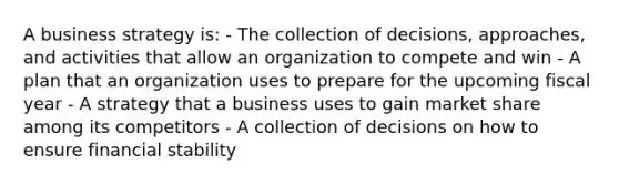 A business strategy is: - The collection of decisions, approaches, and activities that allow an organization to compete and win - A plan that an organization uses to prepare for the upcoming fiscal year - A strategy that a business uses to gain market share among its competitors - A collection of decisions on how to ensure financial stability