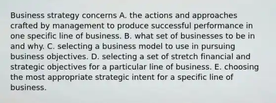 Business strategy concerns A. the actions and approaches crafted by management to produce successful performance in one specific line of business. B. what set of businesses to be in and why. C. selecting a business model to use in pursuing business objectives. D. selecting a set of stretch financial and strategic objectives for a particular line of business. E. choosing the most appropriate strategic intent for a specific line of business.