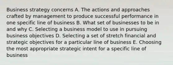 Business strategy concerns A. The actions and approaches crafted by management to produce successful performance in one specific line of business B. What set of businesses to be in and why C. Selecting a business model to use in pursuing business objectives D. Selecting a set of stretch financial and strategic objectives for a particular line of business E. Choosing the most appropriate strategic intent for a specific line of business