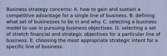 Business strategy concerns: A. how to gain and sustain a competitive advantage for a single line of business. B. defining what set of businesses to be in and why. C. selecting a business model to use in pursuing business objectives. D. selecting a set of stretch financial and strategic objectives for a particular line of business. E. choosing the most appropriate strategic intent for a specific line of business.