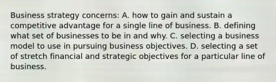 Business strategy concerns: A. how to gain and sustain a competitive advantage for a single line of business. B. defining what set of businesses to be in and why. C. selecting a business model to use in pursuing business objectives. D. selecting a set of stretch financial and strategic objectives for a particular line of business.