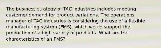 The business strategy of TAC Industries includes meeting customer demand for product variations. The operations manager of TAC Industries is considering the use of a flexible manufacturing system (FMS), which would support the production of a high variety of products. What are the characteristics of an FMS?