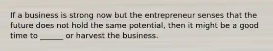 If a business is strong now but the entrepreneur senses that the future does not hold the same potential, then it might be a good time to ______ or harvest the business.