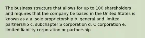 The business structure that allows for up to 100 shareholders and requires that the company be based in the United States is known as a a. sole proprietorship b. general and limited partnership c. subchapter S corporation d. C corporation e. limited liability corporation or partnership