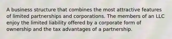 A business structure that combines the most attractive features of limited partnerships and corporations. The members of an LLC enjoy the limited liability offered by a corporate form of ownership and the tax advantages of a partnership.