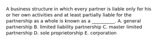 A business structure in which every partner is liable only for his or her own activities and at least partially liable for the partnership as a whole is known as a​ __________. A. general partnership B. limited liability partnership C. master limited partnership D. sole proprietorship E. corporation