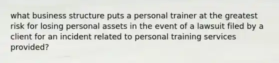 what business structure puts a personal trainer at the greatest risk for losing personal assets in the event of a lawsuit filed by a client for an incident related to personal training services provided?