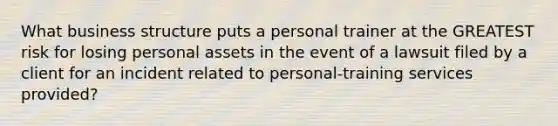 What business structure puts a personal trainer at the GREATEST risk for losing personal assets in the event of a lawsuit filed by a client for an incident related to personal-training services provided?