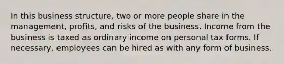 In this business structure, two or more people share in the management, profits, and risks of the business. Income from the business is taxed as ordinary income on personal tax forms. If necessary, employees can be hired as with any form of business.