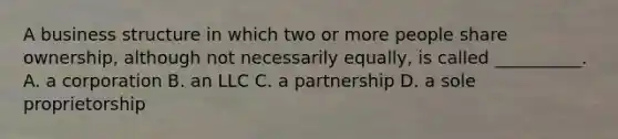 A business structure in which two or more people share ownership, although not necessarily equally, is called __________. A. a corporation B. an LLC C. a partnership D. a sole proprietorship