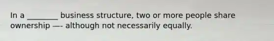 In a ________ business structure, two or more people share ownership —- although not necessarily equally.