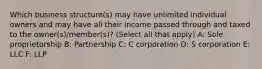 Which business structure(s) may have unlimited individual owners and may have all their income passed through and taxed to the owner(s)/member(s)? (Select all that apply) A: Sole proprietorship B: Partnership C: C corporation D: S corporation E: LLC F: LLP