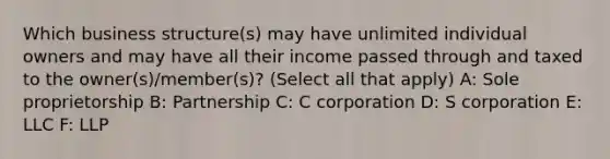 Which business structure(s) may have unlimited individual owners and may have all their income passed through and taxed to the owner(s)/member(s)? (Select all that apply) A: Sole proprietorship B: Partnership C: C corporation D: S corporation E: LLC F: LLP