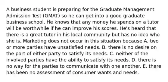 A business student is preparing for the Graduate Management Admission Test (GMAT) so he can get into a good graduate business school. He knows that any money he spends on a tutor will be worthwhile if he can improve his scores. He's heard that there is a great tutor in his local community but has no idea who she is. Marketing does not occur in this situation because A. two or more parties have unsatisfied needs. B. there is no desire on the part of either party to satisfy its needs. C. neither of the involved parties have the ability to satisfy its needs. D. there is no way for the parties to communicate with one another. E. there has been no assessment of consumer wants and needs.