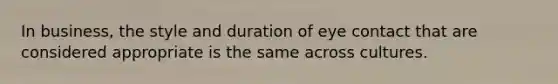 In business, the style and duration of eye contact that are considered appropriate is the same across cultures.
