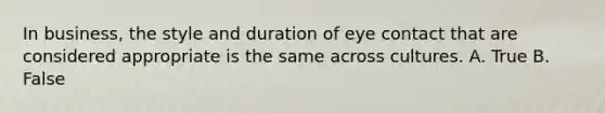 In business, the style and duration of eye contact that are considered appropriate is the same across cultures. A. True B. False