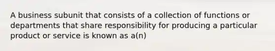 A business subunit that consists of a collection of functions or departments that share responsibility for producing a particular product or service is known as a(n)