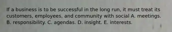 If a business is to be successful in the long run, it must treat its customers, employees, and community with social A. meetings. B. responsibility. C. agendas. D. insight. E. interests.