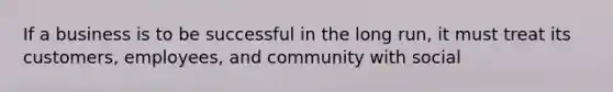 If a business is to be successful in the long run, it must treat its customers, employees, and community with social