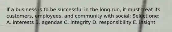 If a business is to be successful in the long run, it must treat its customers, employees, and community with social: Select one: A. interests B. agendas C. integrity D. responsibility E. insight