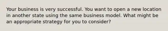 Your business is very successful. You want to open a new location in another state using the same business model. What might be an appropriate strategy for you to consider?