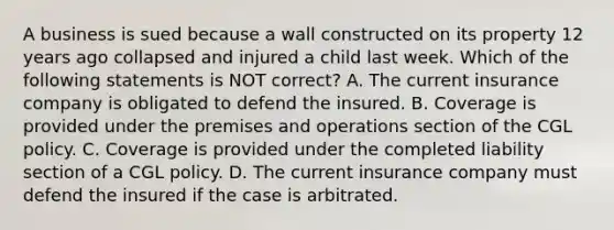 A business is sued because a wall constructed on its property 12 years ago collapsed and injured a child last week. Which of the following statements is NOT correct? A. The current insurance company is obligated to defend the insured. B. Coverage is provided under the premises and operations section of the CGL policy. C. Coverage is provided under the completed liability section of a CGL policy. D. The current insurance company must defend the insured if the case is arbitrated.