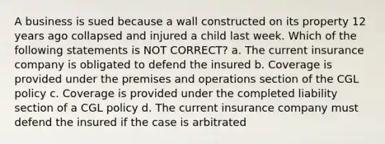 A business is sued because a wall constructed on its property 12 years ago collapsed and injured a child last week. Which of the following statements is NOT CORRECT? a. The current insurance company is obligated to defend the insured b. Coverage is provided under the premises and operations section of the CGL policy c. Coverage is provided under the completed liability section of a CGL policy d. The current insurance company must defend the insured if the case is arbitrated