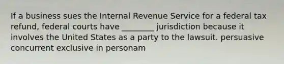 If a business sues the Internal Revenue Service for a federal tax refund, federal courts have ________ jurisdiction because it involves the United States as a party to the lawsuit. persuasive concurrent exclusive in personam