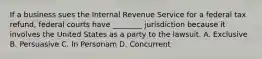 If a business sues the Internal Revenue Service for a federal tax refund, federal courts have ________ jurisdiction because it involves the United States as a party to the lawsuit. A. Exclusive B. Persuasive C. In Personam D. Concurrent