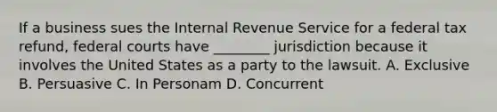 If a business sues the Internal Revenue Service for a federal tax refund, federal courts have ________ jurisdiction because it involves the United States as a party to the lawsuit. A. Exclusive B. Persuasive C. In Personam D. Concurrent