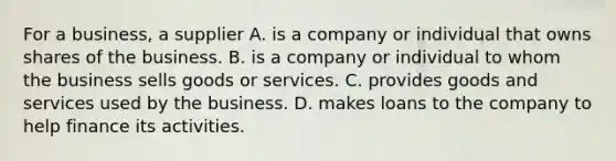 For a business, a supplier A. is a company or individual that owns shares of the business. B. is a company or individual to whom the business sells goods or services. C. provides goods and services used by the business. D. makes loans to the company to help finance its activities.