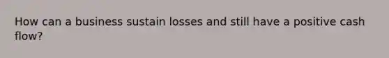 How can a business sustain losses and still have a positive cash flow?