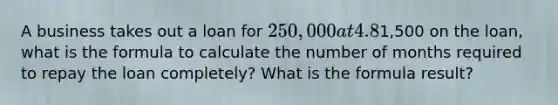 A business takes out a loan for 250,000 at 4.8% interest compounded monthly. If the business can afford to make monthly payments of only1,500 on the loan, what is the formula to calculate the number of months required to repay the loan completely? What is the formula result?