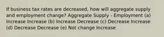 If business tax rates are decreased, how will aggregate supply and employment change? Aggregate Supply - Employment (a) Increase Increase (b) Increase Decrease (c) Decrease Increase (d) Decrease Decrease (e) Not change Increase