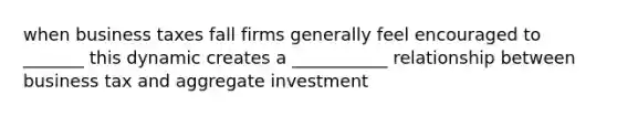 when business taxes fall firms generally feel encouraged to _______ this dynamic creates a ___________ relationship between business tax and aggregate investment