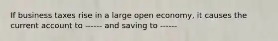 If business taxes rise in a large open economy, it causes the current account to ------ and saving to ------