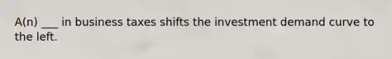 A(n) ___ in business taxes shifts the investment demand curve to the left.