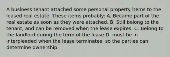 A business tenant attached some personal property items to the leased real estate. These items probably: A. Became part of the real estate as soon as they were attached. B. Still belong to the tenant, and can be removed when the lease expires. C. Belong to the landlord during the term of the lease D. must be in interpleaded when the lease terminates, so the parties can determine ownership.