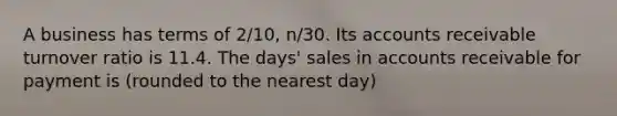 A business has terms of 2/10, n/30. Its accounts receivable turnover ratio is 11.4. The days' sales in accounts receivable for payment is (rounded to the nearest day)