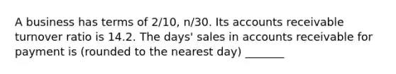 A business has terms of 2/10, n/30. Its accounts receivable turnover ratio is 14.2. The days' sales in accounts receivable for payment is (rounded to the nearest day) _______