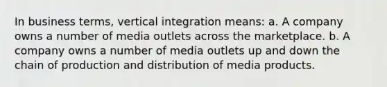 In business terms, vertical integration means: a. A company owns a number of media outlets across the marketplace. b. A company owns a number of media outlets up and down the chain of production and distribution of media products.