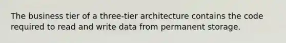 The business tier of a three-tier architecture contains the code required to read and write data from permanent storage.